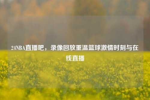 24NBA直播吧，录像回放重温篮球激情时刻与在线直播