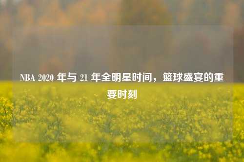 NBA 2020 年与 21 年全明星时间，篮球盛宴的重要时刻