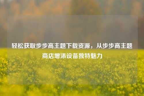 轻松获取步步高主题下载资源,从步步高主题商店增添设备独特魅力