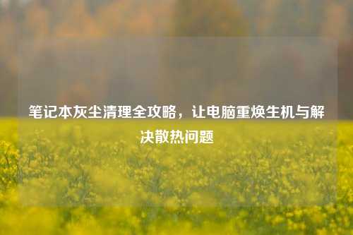 笔记本灰尘清理全攻略,让电脑重焕生机与解决散热问题