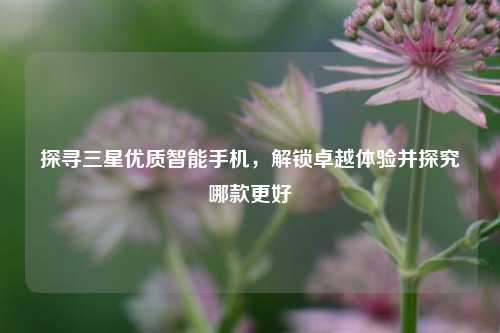 探寻三星优质智能手机,解锁卓越体验并探究哪款更好