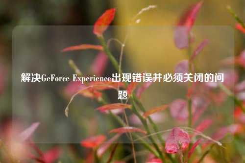 解决GeForce Experience出现错误并必须关闭的问题