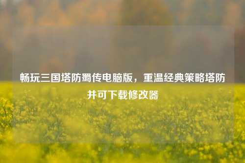 畅玩三国塔防蜀传电脑版,重温经典策略塔防并可下载修改器