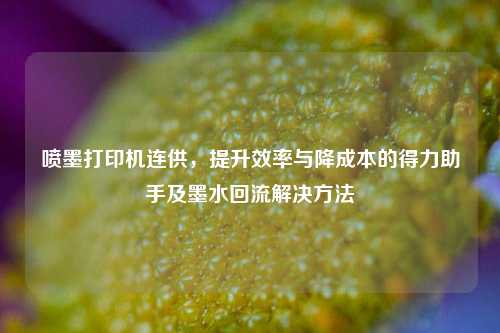 喷墨打印机连供,提升效率与降成本的得力助手及墨水回流解决方法