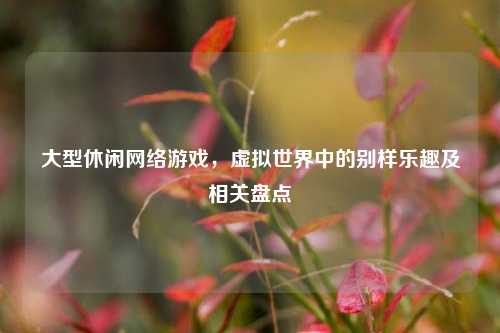 大型休闲网络游戏,虚拟世界中的别样乐趣及相关盘点