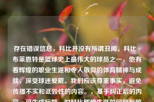 存在错误信息，科比并没有所谓丑闻。科比·布莱恩特是篮球史上最伟大的球员之一，他有着辉煌的职业生涯和令人敬仰的体育精神与成就，深受球迷爱戴。我们应该尊重事实，避免传播不实和诋毁性的内容。，基于纠正后的内容，可生成标题，对科比辉煌生涯的回顾与致敬