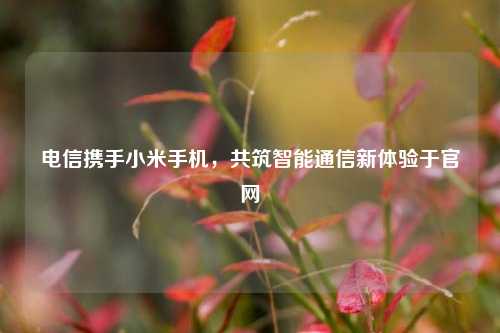 电信携手小米手机，共筑智能通信新体验于官网