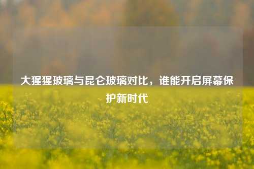 大猩猩玻璃与昆仑玻璃对比,谁能开启屏幕保护新时代
