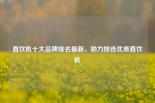 直饮机十大品牌排名最新,助力挑选优质直饮机