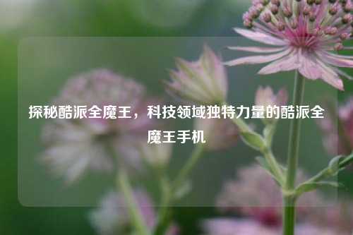 探秘酷派全魔王,科技领域独特力量的酷派全魔王手机