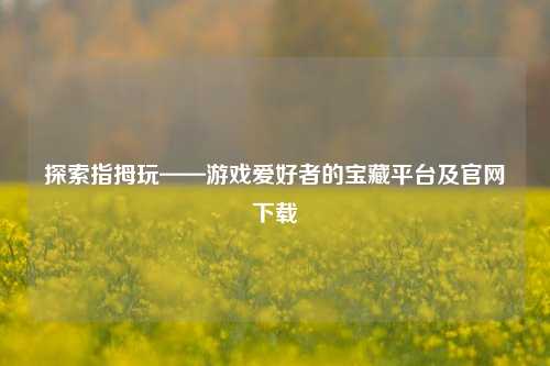 探索指拇玩——游戏爱好者的宝藏平台及官网下载