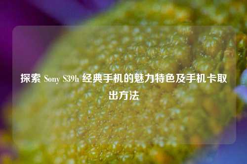 探索 Sony S39h 经典手机的魅力特色及手机卡取出方法