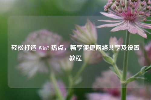 轻松打造 Win7 热点,畅享便捷网络共享及设置教程