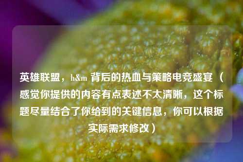 英雄联盟,h&m 背后的热血与策略电竞盛宴 (感觉你提供的内容有点表述不太清晰,这个标题尽量结合了你给到的关键信息,你可以根据实际需求修改)