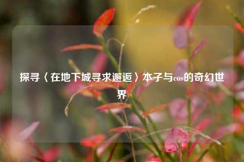 探寻〈在地下城寻求邂逅〉本子与cos的奇幻世界