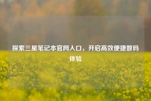 探索三星笔记本官网入口,开启高效便捷数码体验