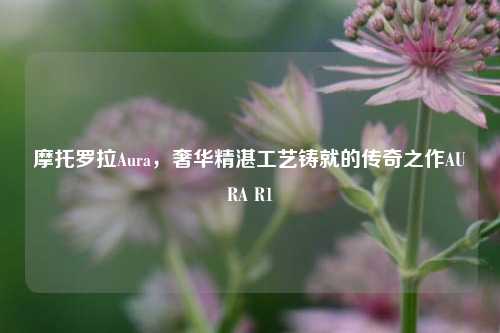 摩托罗拉Aura,奢华精湛工艺铸就的传奇之作AURA R1