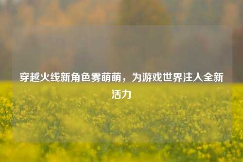 穿越火线新角色雾萌萌,为游戏世界注入全新活力