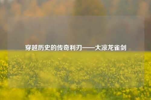 穿越历史的传奇利刃——大凉龙雀剑
