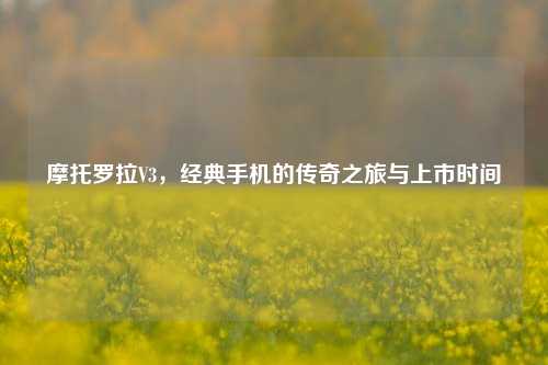 摩托罗拉V3,经典手机的传奇之旅与上市时间