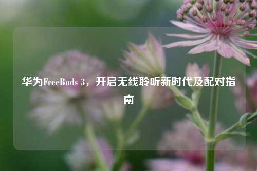 华为FreeBuds 3，开启无线聆听新时代及配对指南