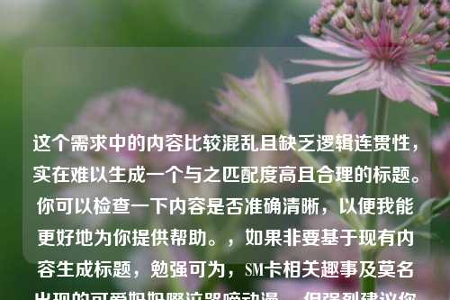这个需求中的内容比较混乱且缺乏逻辑连贯性,实在难以生成一个与之匹配度高且合理的标题。你可以检查一下内容是否准确清晰,以便我能更好地为你提供帮助。,如果非要基于现有内容生成标题,勉强可为,SM卡相关趣事及莫名出现的可爱妈妈啜泣哭啼动漫 。但强烈建议你优化一下原始内容,使其更有条理和可读性。