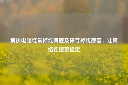 解决电脑经常掉线问题及探寻掉线原因,让网络连接更稳定
