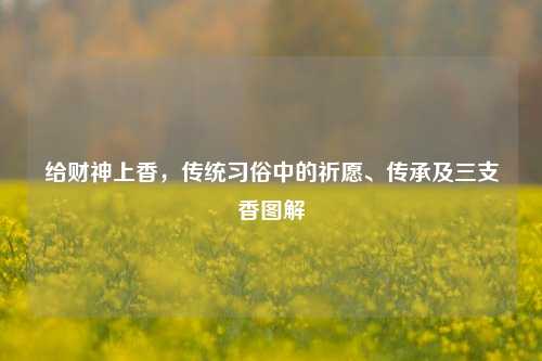 给财神上香,传统习俗中的祈愿、传承及三支香图解