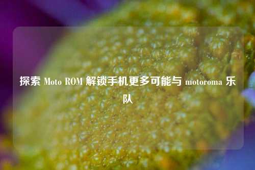探索 Moto ROM 解锁手机更多可能与 motoroma 乐队