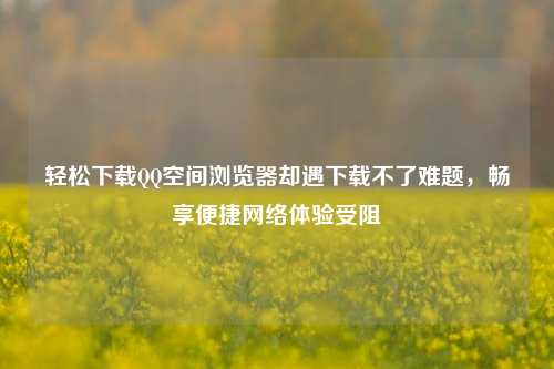 轻松下载QQ空间浏览器却遇下载不了难题,畅享便捷网络体验受阻