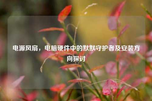 电源风扇，电脑硬件中的默默守护者及安装方向探讨