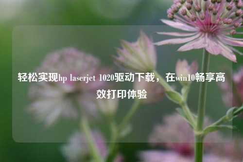轻松实现hp laserjet 1020驱动下载,在win10畅享高效打印体验
