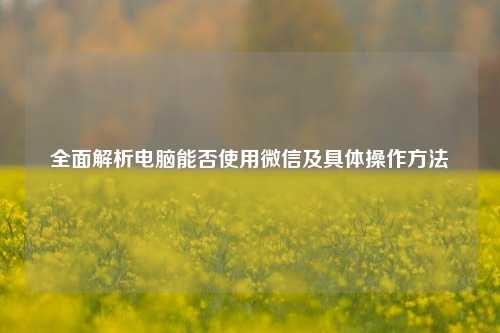 全面解析电脑能否使用微信及具体操作方法