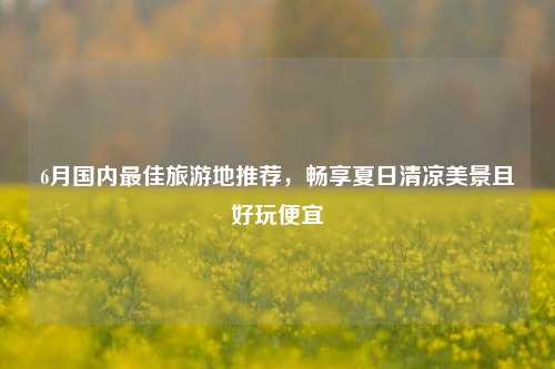 6月国内最佳旅游地推荐,畅享夏日清凉美景且好玩便宜