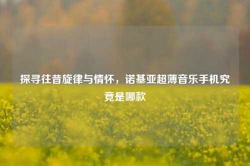 探寻往昔旋律与情怀，诺基亚超薄音乐手机究竟是哪款