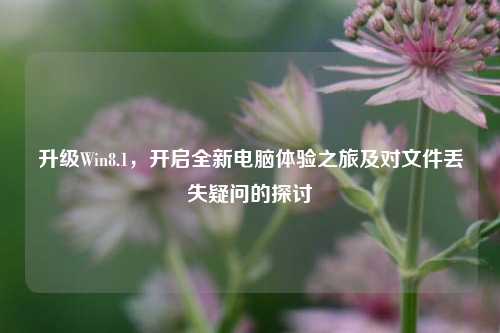 升级Win8.1,开启全新电脑体验之旅及对文件丢失疑问的探讨