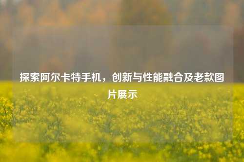 探索阿尔卡特手机，创新与性能融合及老款图片展示