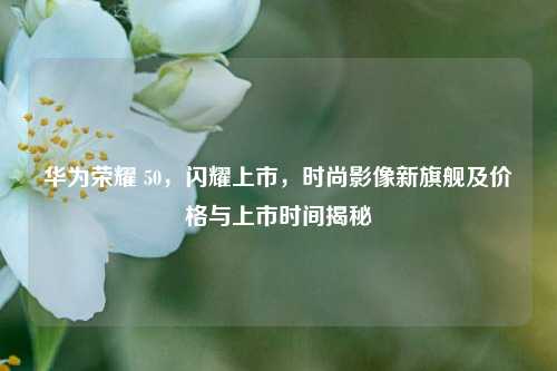 华为荣耀 50,闪耀上市,时尚影像新旗舰及价格与上市时间揭秘
