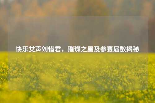 快乐女声刘惜君,璀璨之星及参赛届数揭秘