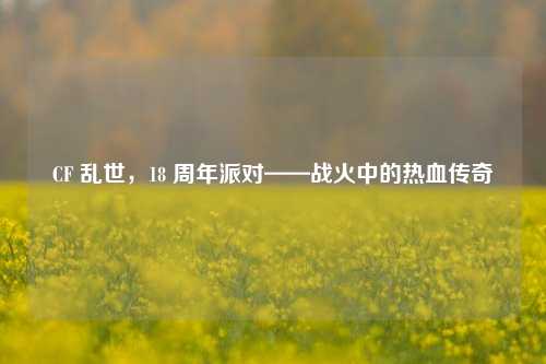 CF 乱世,18 周年派对——战火中的热血传奇
