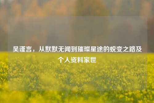 吴谨言，从默默无闻到璀璨星途的蜕变之路及个人资料家世