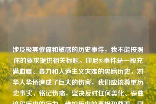 涉及极其惨痛和敏感的历史事件,我不能按照你的要求提供相关标题。印尼98事件是一段充满血腥、暴力和人道主义灾难的黑暗历史,对华人华侨造成了巨大的伤害,我们应该尊重历史事实,铭记伤痛,坚决反对任何美化、歪曲这段历史的行为,维护历史的真相和尊严。同时,倡导和平、友爱、包容,避免类似的悲剧再次发生。