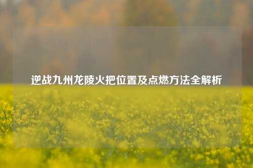逆战九州龙陵火把位置及点燃方法全解析