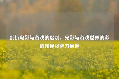 剖析电影与游戏的区别,光影与游戏世界的激情碰撞及魅力展现