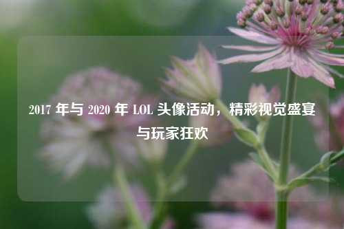 2017 年与 2020 年 LOL 头像活动，精彩视觉盛宴与玩家狂欢