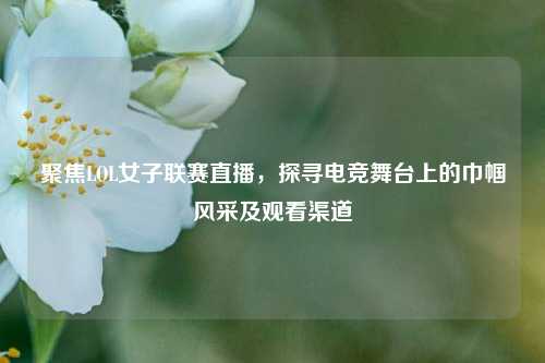 聚焦LOL女子联赛直播，探寻电竞舞台上的巾帼风采及观看渠道