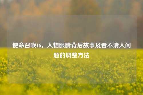 使命召唤16,人物眼睛背后故事及看不清人问题的调整方法