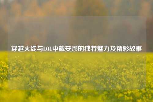 穿越火线与LOL中戴安娜的独特魅力及精彩故事