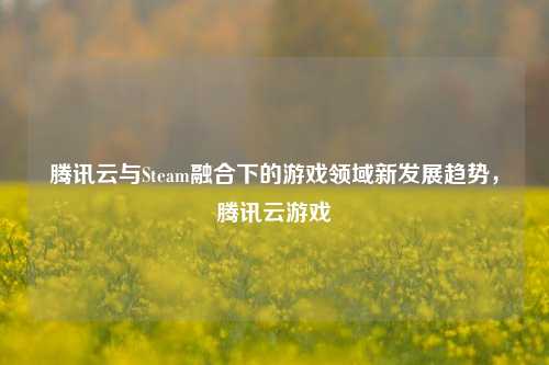 腾讯云与Steam融合下的游戏领域新发展趋势,腾讯云游戏