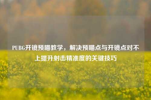 PUBG开镜预瞄教学,解决预瞄点与开镜点对不上提升射击精准度的关键技巧